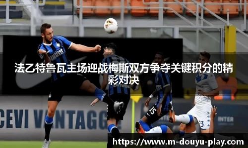 法乙特鲁瓦主场迎战梅斯双方争夺关键积分的精彩对决