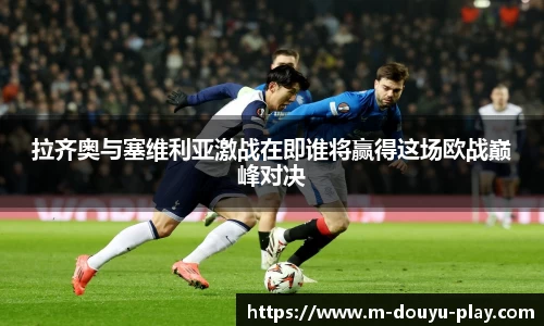拉齐奥与塞维利亚激战在即谁将赢得这场欧战巅峰对决