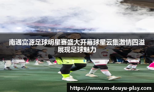 南通富源足球明星赛盛大开幕球星云集激情四溢展现足球魅力