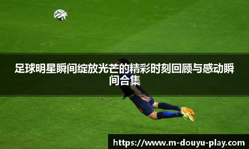 足球明星瞬间绽放光芒的精彩时刻回顾与感动瞬间合集